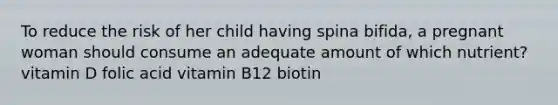 To reduce the risk of her child having spina bifida, a pregnant woman should consume an adequate amount of which nutrient? vitamin D folic acid vitamin B12 biotin