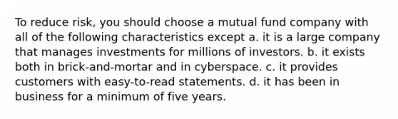 To reduce risk, you should choose a mutual fund company with all of the following characteristics except a. it is a large company that manages investments for millions of investors. b. it exists both in brick-and-mortar and in cyberspace. c. it provides customers with easy-to-read statements. d. it has been in business for a minimum of five years.