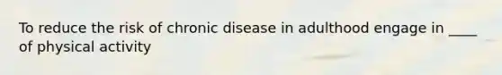 To reduce the risk of chronic disease in adulthood engage in ____ of physical activity