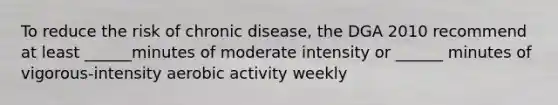 To reduce the risk of chronic disease, the DGA 2010 recommend at least ______minutes of moderate intensity or ______ minutes of vigorous-intensity aerobic activity weekly