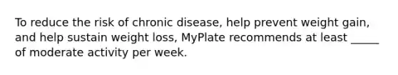 To reduce the risk of chronic disease, help prevent weight gain, and help sustain weight loss, MyPlate recommends at least _____ of moderate activity per week.