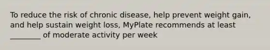 To reduce the risk of chronic disease, help prevent weight gain, and help sustain weight loss, MyPlate recommends at least ________ of moderate activity per week