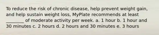 To reduce the risk of chronic disease, help prevent weight gain, and help sustain weight loss, MyPlate recommends at least ________ of moderate activity per week. a. 1 hour b. 1 hour and 30 minutes c. 2 hours d. 2 hours and 30 minutes e. 3 hours