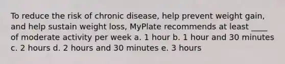 To reduce the risk of chronic disease, help prevent weight gain, and help sustain weight loss, MyPlate recommends at least ____ of moderate activity per week a. 1 hour b. 1 hour and 30 minutes c. 2 hours d. 2 hours and 30 minutes e. 3 hours