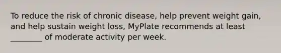 To reduce the risk of chronic disease, help prevent weight gain, and help sustain weight loss, MyPlate recommends at least ________ of moderate activity per week.