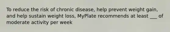 To reduce the risk of chronic disease, help prevent weight gain, and help sustain weight loss, MyPlate recommends at least ___ of moderate activity per week