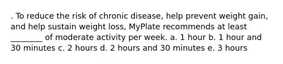 . To reduce the risk of chronic disease, help prevent weight gain, and help sustain weight loss, MyPlate recommends at least ________ of moderate activity per week. a. 1 hour b. 1 hour and 30 minutes c. 2 hours d. 2 hours and 30 minutes e. 3 hours