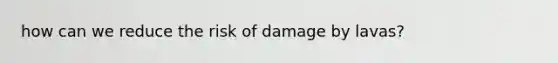 how can we reduce the risk of damage by lavas?