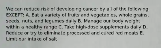 We can reduce risk of developing cancer by all of the following EXCEPT: A. Eat a variety of fruits and vegetables, whole grains, seeds, nuts, and legumes daily B. Manage our body weight within a healthy range C. Take high-dose supplements daily D. Reduce or try to eliminate processed and cured red meats E. Limit our intake of salt