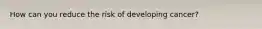 How can you reduce the risk of developing cancer?