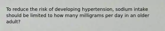 To reduce the risk of developing hypertension, sodium intake should be limited to how many milligrams per day in an older adult?