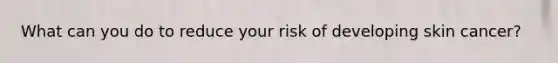 What can you do to reduce your risk of developing skin cancer?