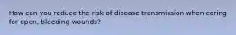 How can you reduce the risk of disease transmission when caring for open, bleeding wounds?