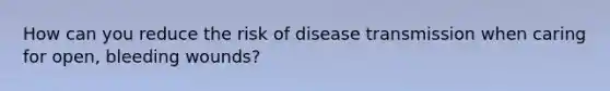 How can you reduce the risk of disease transmission when caring for open, bleeding wounds?