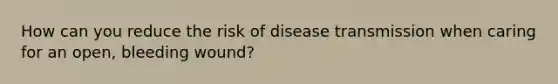 How can you reduce the risk of disease transmission when caring for an open, bleeding wound?