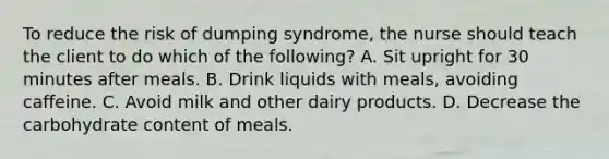 To reduce the risk of dumping syndrome, the nurse should teach the client to do which of the following? A. Sit upright for 30 minutes after meals. B. Drink liquids with meals, avoiding caffeine. C. Avoid milk and other dairy products. D. Decrease the carbohydrate content of meals.