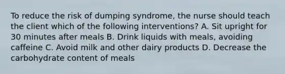 To reduce the risk of dumping syndrome, the nurse should teach the client which of the following interventions? A. Sit upright for 30 minutes after meals B. Drink liquids with meals, avoiding caffeine C. Avoid milk and other dairy products D. Decrease the carbohydrate content of meals