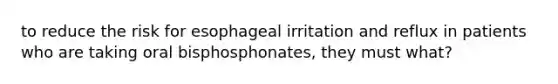 to reduce the risk for esophageal irritation and reflux in patients who are taking oral bisphosphonates, they must what?