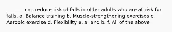 _______ can reduce risk of falls in older adults who are at risk for falls. a. Balance training b. Muscle-strengthening exercises c. Aerobic exercise d. Flexibility e. a. and b. f. All of the above