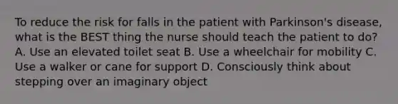 To reduce the risk for falls in the patient with Parkinson's disease, what is the BEST thing the nurse should teach the patient to do? A. Use an elevated toilet seat B. Use a wheelchair for mobility C. Use a walker or cane for support D. Consciously think about stepping over an imaginary object