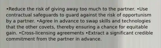 •Reduce the risk of giving away too much to the partner. •Use contractual safeguards to guard against the risk of opportunism by a partner. •Agree in advance to swap skills and technologies that the other covets, thereby ensuring a chance for equitable gain. •Cross-licensing agreements •Extract a significant credible commitment from the partner in advance.