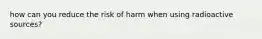 how can you reduce the risk of harm when using radioactive sources?