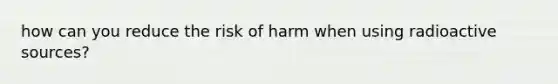 how can you reduce the risk of harm when using radioactive sources?