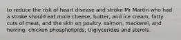 to reduce the risk of heart disease and stroke Mr Martin who had a stroke should eat more cheese, butter, and ice cream, fatty cuts of meat, and the skin on poultry. salmon, mackerel, and herring. chicken phospholipids, triglycerides and sterols.