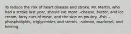 To reduce the risk of heart disease and stroke, Mr. Martin, who had a stroke last year, should eat more: -cheese, butter, and ice cream, fatty cuts of meat, and the skin on poultry. -fish. -phospholipids, triglycerides and sterols. -salmon, mackerel, and herring.