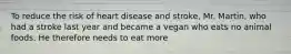 To reduce the risk of heart disease and stroke, Mr. Martin, who had a stroke last year and became a vegan who eats no animal foods. He therefore needs to eat more