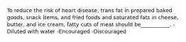 To reduce the risk of heart disease, trans fat in prepared baked goods, snack items, and fried foods and saturated fats in cheese, butter, and ice cream, fatty cuts of meat should be___________. -Diluted with water -Encouraged -Discouraged