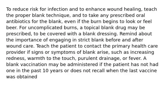 To reduce risk for infection and to enhance wound healing, teach the proper blank technique, and to take any prescribed oral antibiotics for the blank, even if the burn begins to look or feel beer. For uncomplicated burns, a topical blank drug may be prescribed, to be covered with a blank dressing. Remind about the importance of engaging in strict blank before and after wound care. Teach the patient to contact the primary health care provider if signs or symptoms of blank arise, such as increasing redness, warmth to the touch, purulent drainage, or fever. A blank vaccination may be administered if the patient has not had one in the past 10 years or does not recall when the last vaccine was obtained