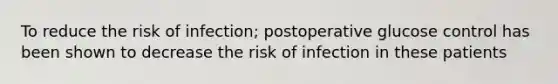 To reduce the risk of infection; postoperative glucose control has been shown to decrease the risk of infection in these patients