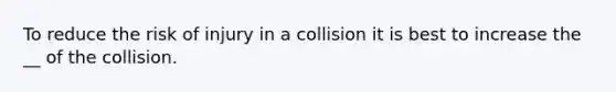 To reduce the risk of injury in a collision it is best to increase the __ of the collision.