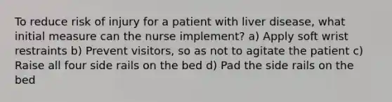 To reduce risk of injury for a patient with liver disease, what initial measure can the nurse implement? a) Apply soft wrist restraints b) Prevent visitors, so as not to agitate the patient c) Raise all four side rails on the bed d) Pad the side rails on the bed