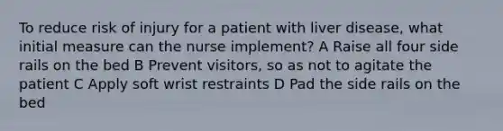 To reduce risk of injury for a patient with liver disease, what initial measure can the nurse implement? A Raise all four side rails on the bed B Prevent visitors, so as not to agitate the patient C Apply soft wrist restraints D Pad the side rails on the bed