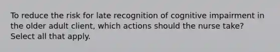 To reduce the risk for late recognition of cognitive impairment in the older adult client, which actions should the nurse take? Select all that apply.