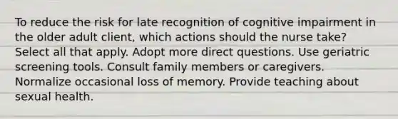 To reduce the risk for late recognition of cognitive impairment in the older adult client, which actions should the nurse take? Select all that apply. Adopt more direct questions. Use geriatric screening tools. Consult family members or caregivers. Normalize occasional loss of memory. Provide teaching about sexual health.