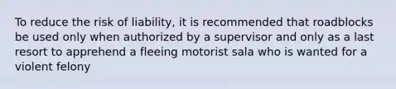 To reduce the risk of liability, it is recommended that roadblocks be used only when authorized by a supervisor and only as a last resort to apprehend a fleeing motorist sala who is wanted for a violent felony