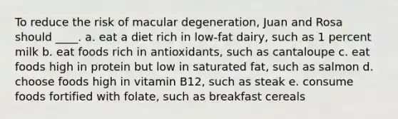 To reduce the risk of macular degeneration, Juan and Rosa should ____. a. eat a diet rich in low-fat dairy, such as 1 percent milk b. eat foods rich in antioxidants, such as cantaloupe c. eat foods high in protein but low in saturated fat, such as salmon d. choose foods high in vitamin B12, such as steak e. consume foods fortified with folate, such as breakfast cereals