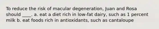 To reduce the risk of macular degeneration, Juan and Rosa should ____. a. eat a diet rich in low-fat dairy, such as 1 percent milk b. eat foods rich in antioxidants, such as cantaloupe