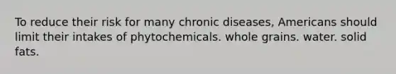 To reduce their risk for many chronic diseases, Americans should limit their intakes of phytochemicals. whole grains. water. solid fats.