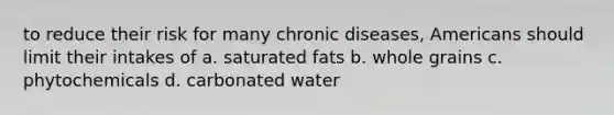 to reduce their risk for many chronic diseases, Americans should limit their intakes of a. saturated fats b. whole grains c. phytochemicals d. carbonated water