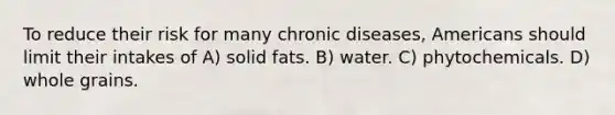 To reduce their risk for many chronic diseases, Americans should limit their intakes of A) solid fats. B) water. C) phytochemicals. D) whole grains.