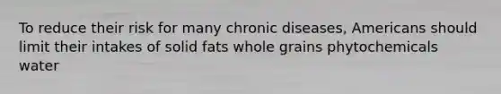 To reduce their risk for many chronic diseases, Americans should limit their intakes of solid fats whole grains phytochemicals water