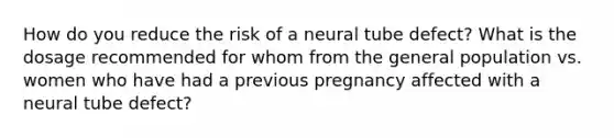 How do you reduce the risk of a neural tube defect? What is the dosage recommended for whom from the general population vs. women who have had a previous pregnancy affected with a neural tube defect?