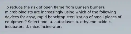 To reduce the risk of open flame from Bunsen burners, microbiologists are increasingly using which of the following devices for easy, rapid benchtop sterilization of small pieces of equipment? Select one: a. autoclaves b. ethylene oxide c. incubators d. microincinerators