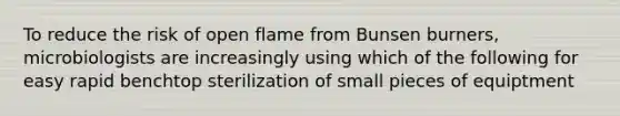 To reduce the risk of open flame from Bunsen burners, microbiologists are increasingly using which of the following for easy rapid benchtop sterilization of small pieces of equiptment