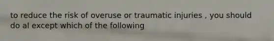 to reduce the risk of overuse or traumatic injuries , you should do al except which of the following