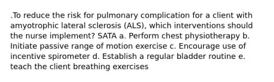 .To reduce the risk for pulmonary complication for a client with amyotrophic lateral sclerosis (ALS), which interventions should the nurse implement? SATA a. Perform chest physiotherapy b. Initiate passive range of motion exercise c. Encourage use of incentive spirometer d. Establish a regular bladder routine e. teach the client breathing exercises